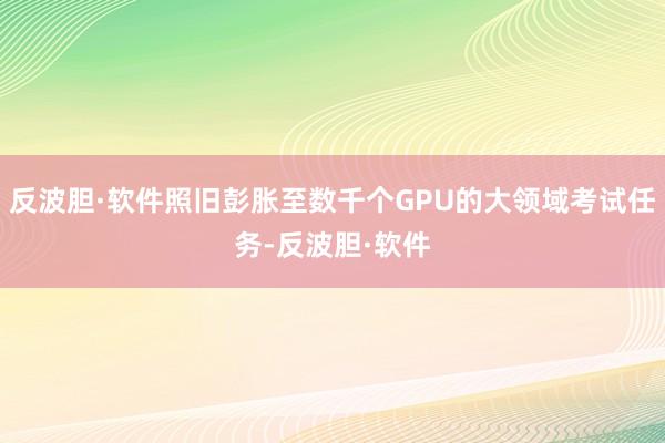反波胆·软件照旧彭胀至数千个GPU的大领域考试任务-反波胆·软件