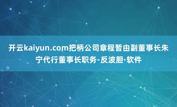 开云kaiyun.com把柄公司章程暂由副董事长朱宁代行董事长职务-反波胆·软件