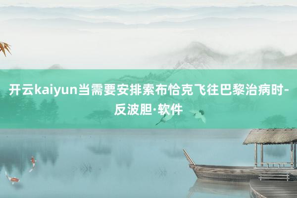 开云kaiyun当需要安排索布恰克飞往巴黎治病时-反波胆·软件