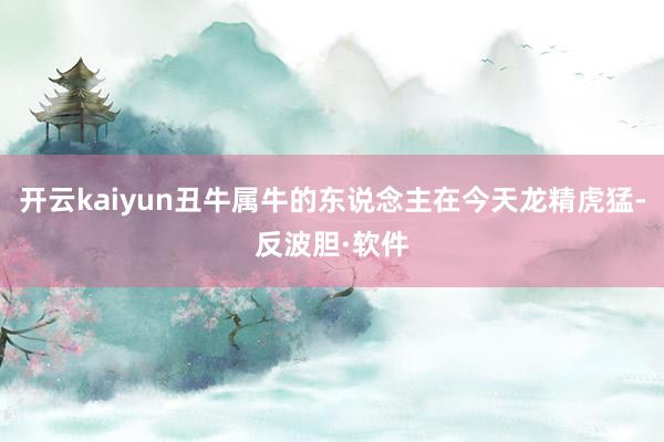 开云kaiyun丑牛属牛的东说念主在今天龙精虎猛-反波胆·软件