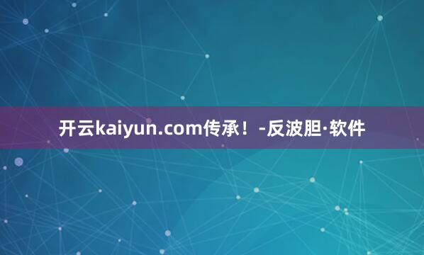 开云kaiyun.com传承！-反波胆·软件