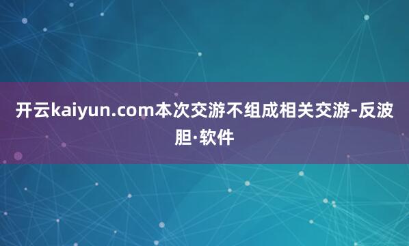 开云kaiyun.com本次交游不组成相关交游-反波胆·软件
