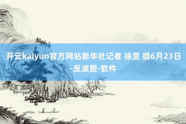 开云kaiyun官方网站新华社记者 徐昱 摄6月23日-反波胆·软件
