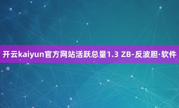 开云kaiyun官方网站活跃总量1.3 ZB-反波胆·软件