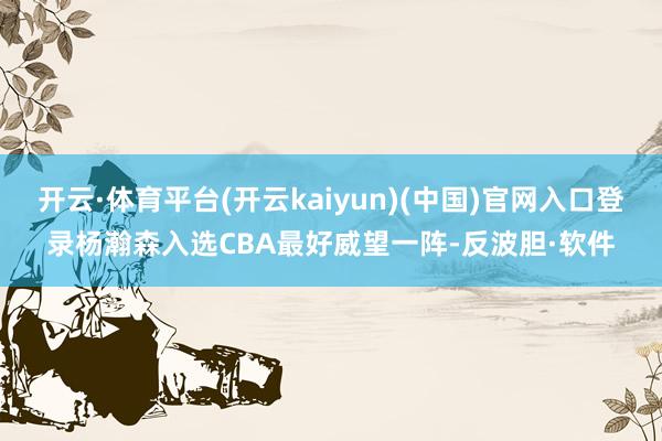 开云·体育平台(开云kaiyun)(中国)官网入口登录杨瀚森入选CBA最好威望一阵-反波胆·软件