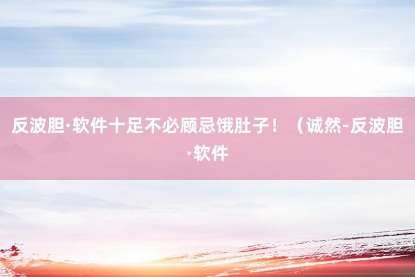反波胆·软件十足不必顾忌饿肚子！（诚然-反波胆·软件