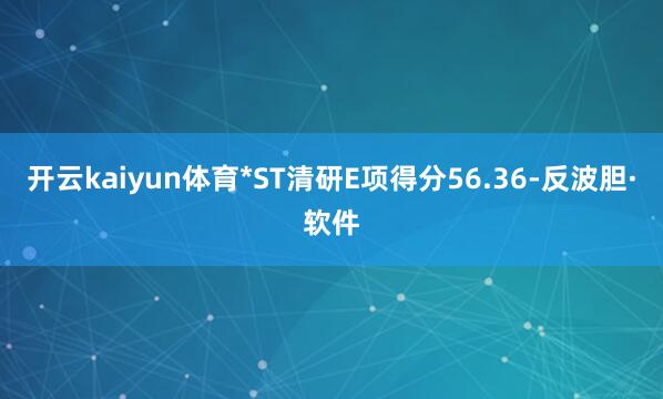 开云kaiyun体育*ST清研E项得分56.36-反波胆·软件