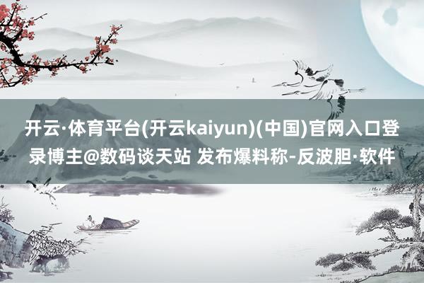 开云·体育平台(开云kaiyun)(中国)官网入口登录博主@数码谈天站 发布爆料称-反波胆·软件