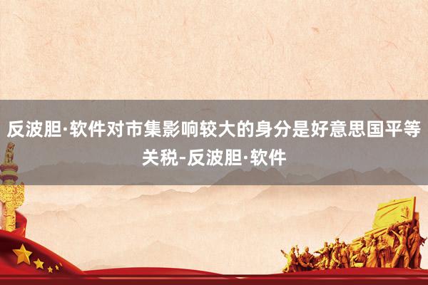 反波胆·软件对市集影响较大的身分是好意思国平等关税-反波胆·软件