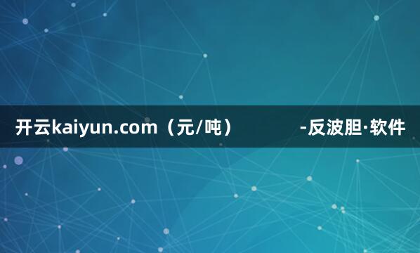 开云kaiyun.com（元/吨）            -反波胆·软件