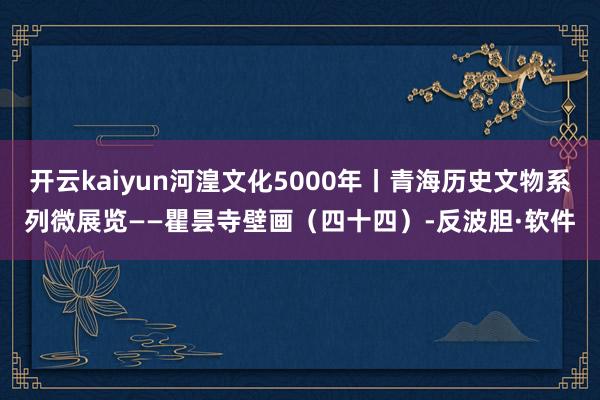 开云kaiyun河湟文化5000年丨青海历史文物系列微展览——瞿昙寺壁画（四十四）-反波胆·软件