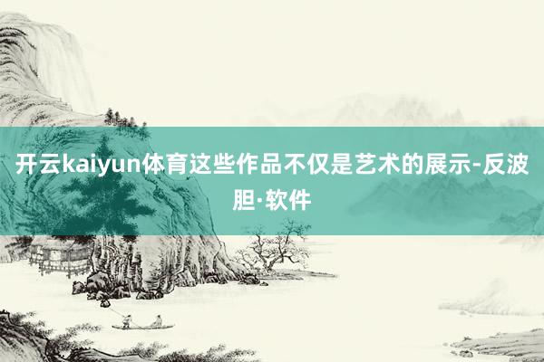 开云kaiyun体育这些作品不仅是艺术的展示-反波胆·软件