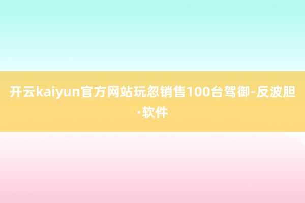 开云kaiyun官方网站玩忽销售100台驾御-反波胆·软件