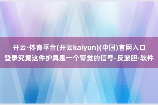 开云·体育平台(开云kaiyun)(中国)官网入口登录究竟这件护具是一个警觉的信号-反波胆·软件