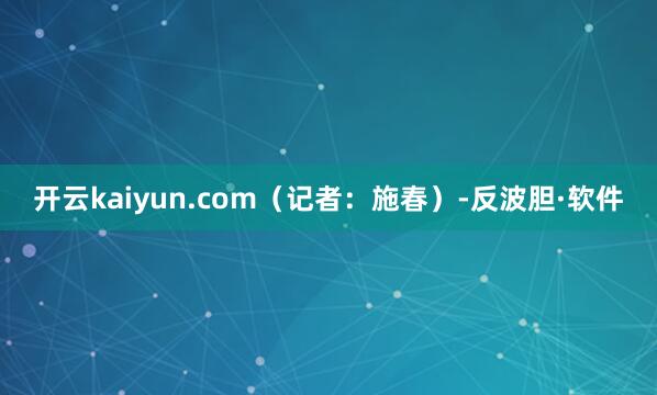 开云kaiyun.com（记者：施春）-反波胆·软件