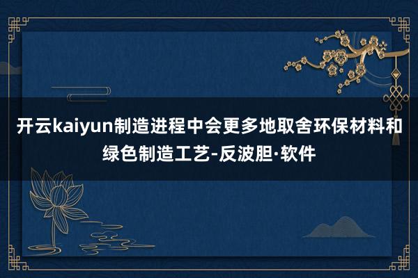 开云kaiyun制造进程中会更多地取舍环保材料和绿色制造工艺-反波胆·软件