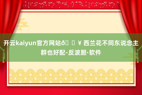 开云kaiyun官方网站🔥 西兰花不同东说念主群也好配-反波胆·软件