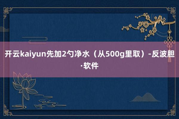 开云kaiyun先加2勺净水（从500g里取）-反波胆·软件