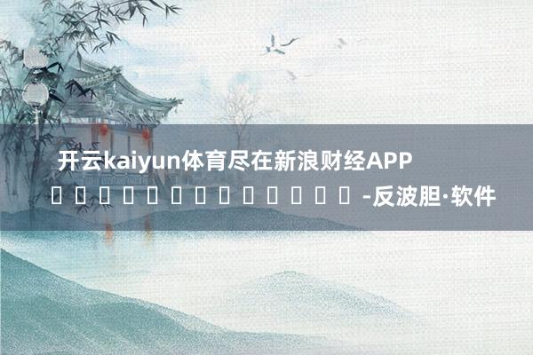 开云kaiyun体育尽在新浪财经APP            													-反波胆·软件