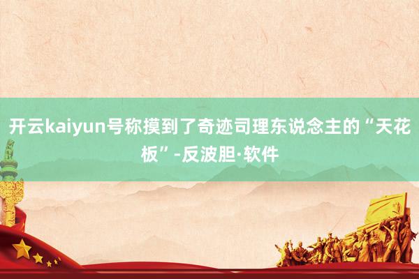 开云kaiyun号称摸到了奇迹司理东说念主的“天花板”-反波胆·软件
