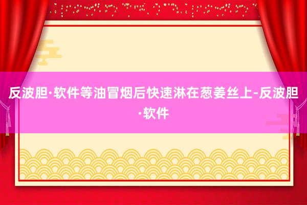 反波胆·软件等油冒烟后快速淋在葱姜丝上-反波胆·软件