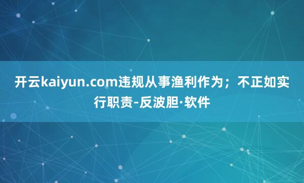 开云kaiyun.com违规从事渔利作为；不正如实行职责-反波胆·软件