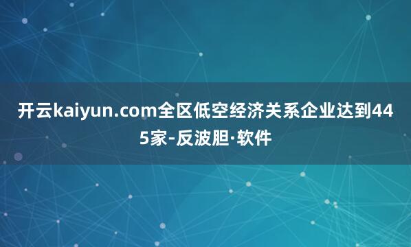 开云kaiyun.com全区低空经济关系企业达到445家-反波胆·软件