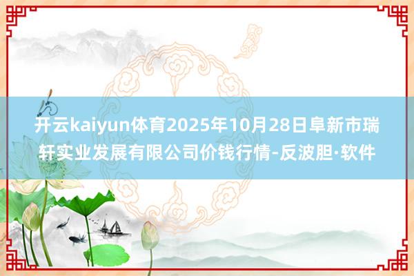 开云kaiyun体育2025年10月28日阜新市瑞轩实业发展有限公司价钱行情-反波胆·软件