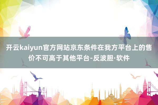 开云kaiyun官方网站京东条件在我方平台上的售价不可高于其他平台-反波胆·软件