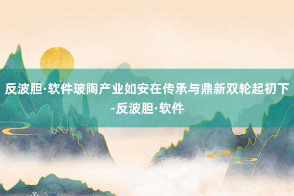 反波胆·软件玻陶产业如安在传承与鼎新双轮起初下-反波胆·软件