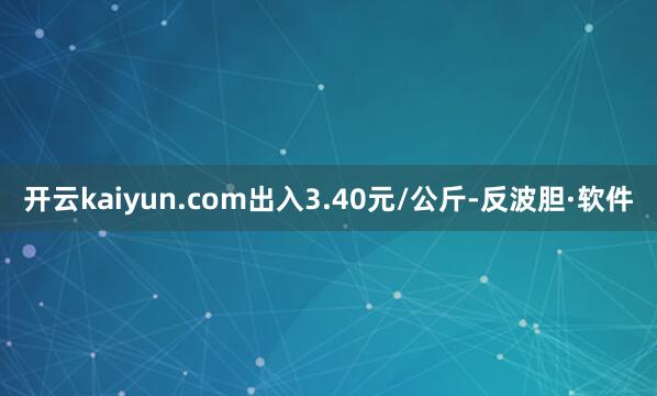开云kaiyun.com出入3.40元/公斤-反波胆·软件