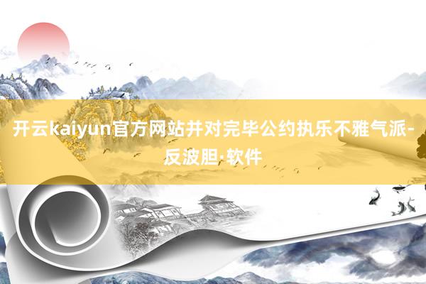 开云kaiyun官方网站并对完毕公约执乐不雅气派-反波胆·软件