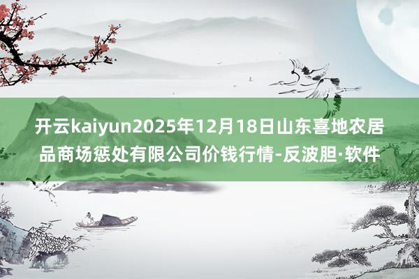 开云kaiyun2025年12月18日山东喜地农居品商场惩处有限公司价钱行情-反波胆·软件