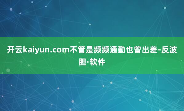 开云kaiyun.com不管是频频通勤也曾出差-反波胆·软件