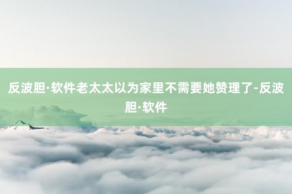 反波胆·软件老太太以为家里不需要她赞理了-反波胆·软件