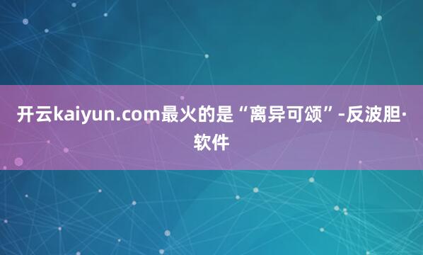 开云kaiyun.com最火的是“离异可颂”-反波胆·软件