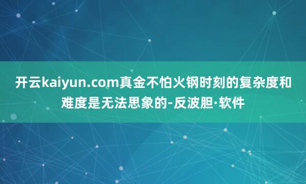 开云kaiyun.com真金不怕火钢时刻的复杂度和难度是无法思象的-反波胆·软件