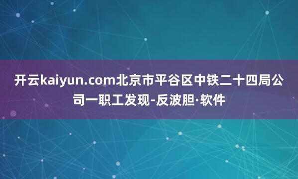 开云kaiyun.com北京市平谷区中铁二十四局公司一职工发现-反波胆·软件