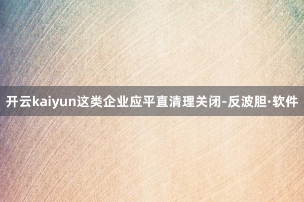 开云kaiyun这类企业应平直清理关闭-反波胆·软件