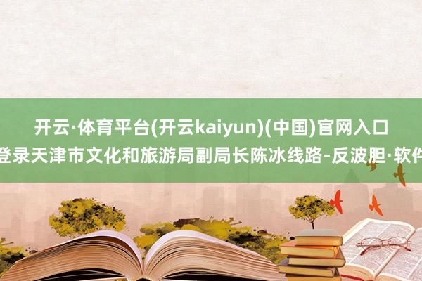 开云·体育平台(开云kaiyun)(中国)官网入口登录天津市文化和旅游局副局长陈冰线路-反波胆·软件