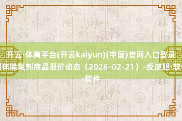 开云·体育平台(开云kaiyun)(中国)官网入口登录固体除氟剂商品报价动态（2026-02-21）-反波胆·软件