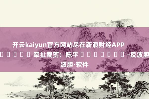 开云kaiyun官方网站尽在新浪财经APP            						牵扯裁剪：陈平 							-反波胆·软件