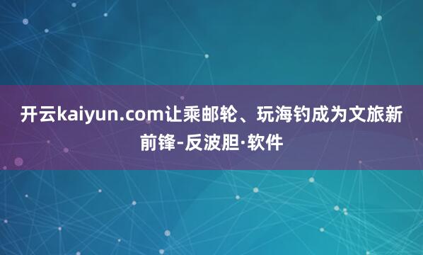 开云kaiyun.com让乘邮轮、玩海钓成为文旅新前锋-反波胆·软件